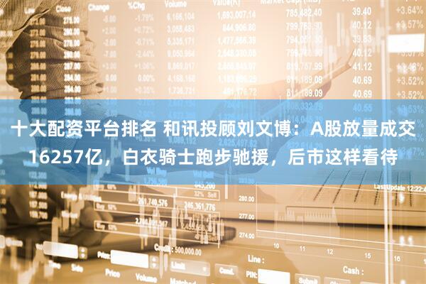 十大配资平台排名 和讯投顾刘文博：A股放量成交16257亿，白衣骑士跑步驰援，后市这样看待
