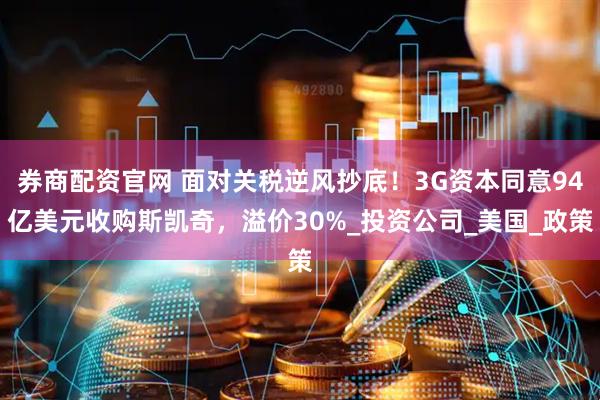 券商配资官网 面对关税逆风抄底！3G资本同意94亿美元收购斯凯奇，溢价30%_投资公司_美国_政策