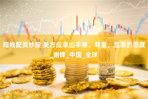 短线配资炒股 美方应拿出平等、尊重、互惠的态度_谢锋_中国_全球