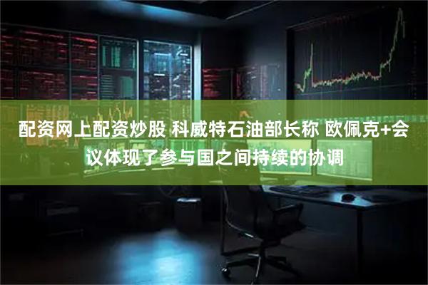 配资网上配资炒股 科威特石油部长称 欧佩克+会议体现了参与国之间持续的协调