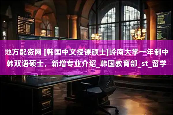 地方配资网 [韩国中文授课硕士]岭南大学一年制中韩双语硕士，新增专业介绍_韩国教育部_st_留学