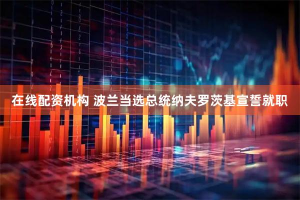 在线配资机构 波兰当选总统纳夫罗茨基宣誓就职