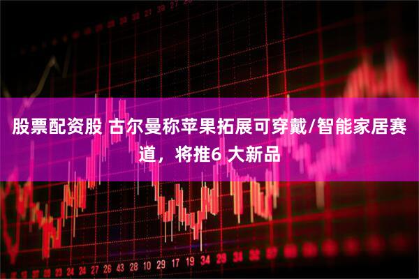 股票配资股 古尔曼称苹果拓展可穿戴/智能家居赛道，将推6 大新品
