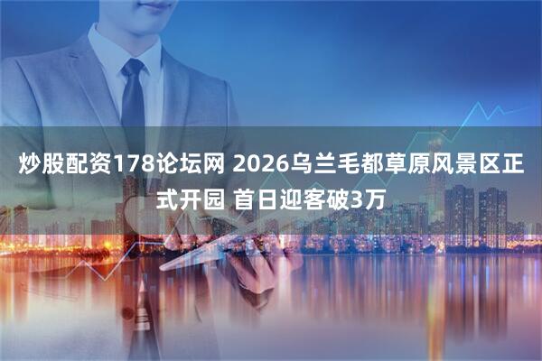 炒股配资178论坛网 2026乌兰毛都草原风景区正式开园 首日迎客破3万