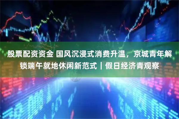 股票配资资金 国风沉浸式消费升温，京城青年解锁端午就地休闲新范式｜假日经济青观察