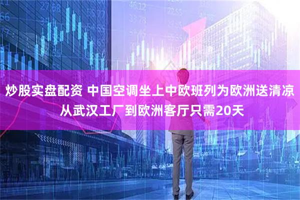 炒股实盘配资 中国空调坐上中欧班列为欧洲送清凉 从武汉工厂到欧洲客厅只需20天
