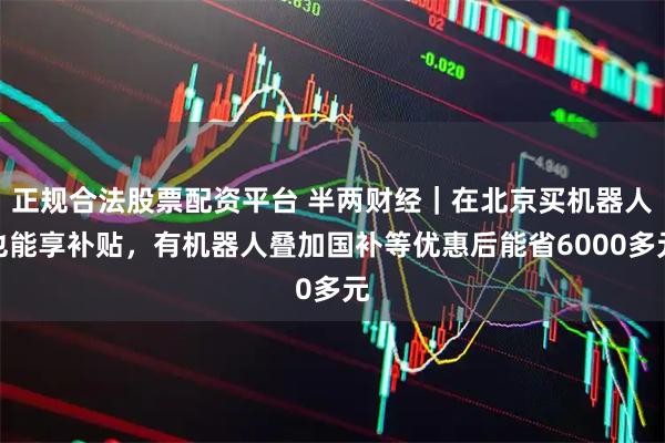 正规合法股票配资平台 半两财经｜在北京买机器人也能享补贴，有机器人叠加国补等优惠后能省6000多元