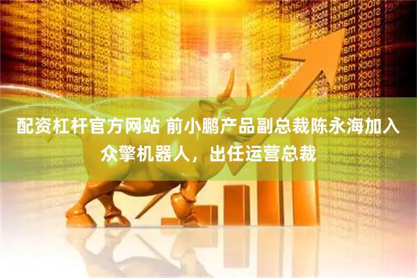 配资杠杆官方网站 前小鹏产品副总裁陈永海加入众擎机器人，出任运营总裁