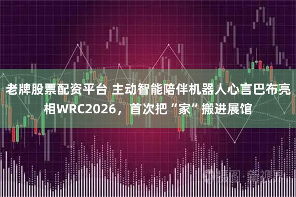 老牌股票配资平台 主动智能陪伴机器人心言巴布亮相WRC2026，首次把“家”搬进展馆