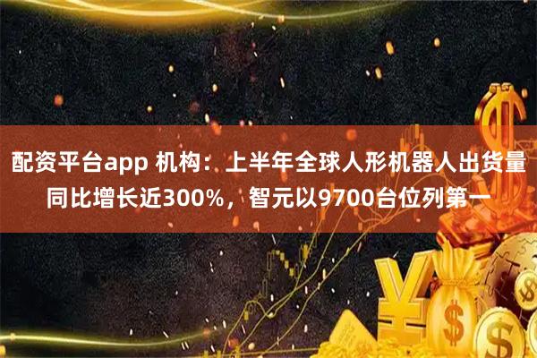 配资平台app 机构：上半年全球人形机器人出货量同比增长近300%，智元以9700台位列第一